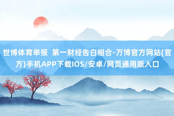 世博体育举报  第一财经告白相合-万博官方网站(官方)手机APP下载IOS/安卓/网页通用版入口