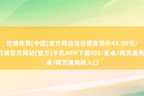 世博体育(中国)官方网站当日最高报价44.00元/公斤-万博官方网站(官方)手机APP下载IOS/安卓/网页通用版入口