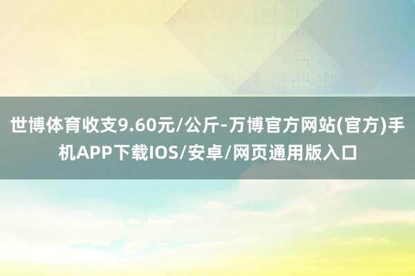 世博体育收支9.60元/公斤-万博官方网站(官方)手机APP下载IOS/安卓/网页通用版入口