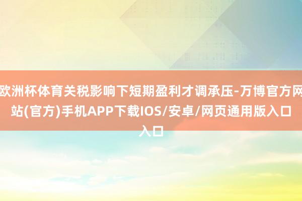 欧洲杯体育关税影响下短期盈利才调承压-万博官方网站(官方)手机APP下载IOS/安卓/网页通用版入口