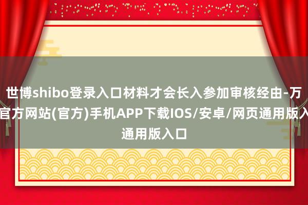 世博shibo登录入口材料才会长入参加审核经由-万博官方网站(官方)手机APP下载IOS/安卓/网页通用版入口