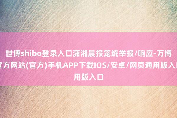 世博shibo登录入口潇湘晨报笼统举报/响应-万博官方网站(官方)手机APP下载IOS/安卓/网页通用版入口
