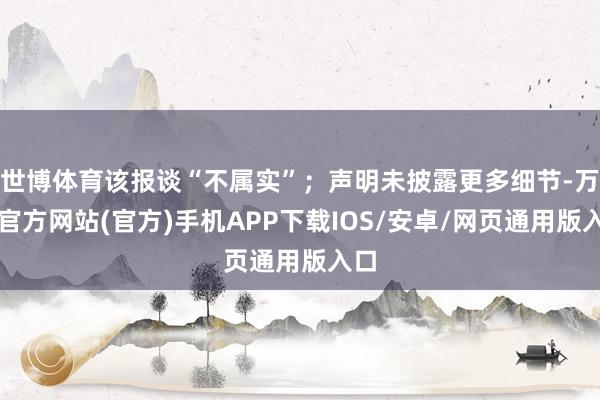 世博体育该报谈“不属实”；声明未披露更多细节-万博官方网站(官方)手机APP下载IOS/安卓/网页通用版入口