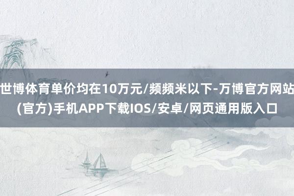 世博体育单价均在10万元/频频米以下-万博官方网站(官方)手机APP下载IOS/安卓/网页通用版入口