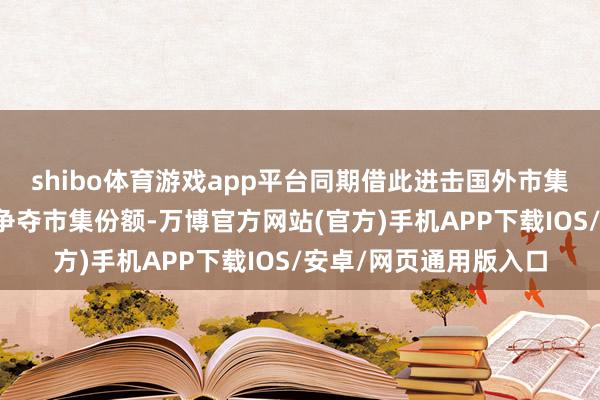 shibo体育游戏app平台同期借此进击国外市集；现在两家公司均在争夺市集份额-万博官方网站(官方)手机APP下载IOS/安卓/网页通用版入口