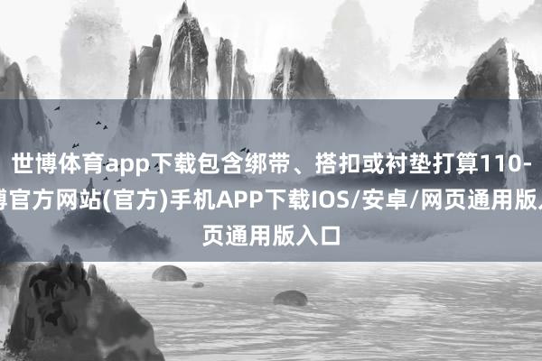 世博体育app下载包含绑带、搭扣或衬垫打算110-万博官方网站(官方)手机APP下载IOS/安卓/网页通用版入口