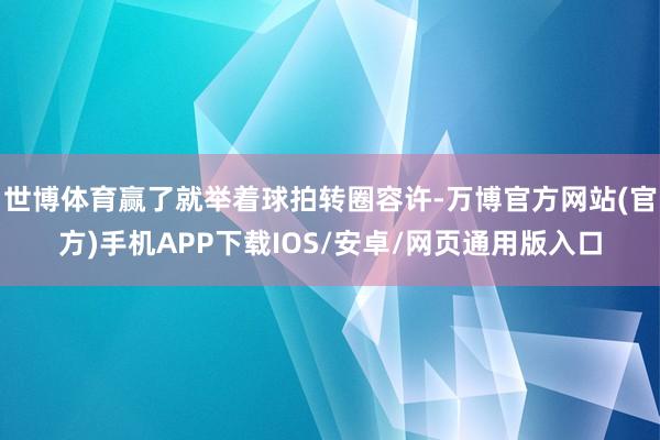 世博体育赢了就举着球拍转圈容许-万博官方网站(官方)手机APP下载IOS/安卓/网页通用版入口