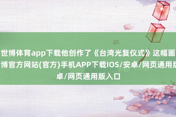 世博体育app下载他创作了《台湾光复仪式》这幅画作-万博官方网站(官方)手机APP下载IOS/安卓/网页通用版入口