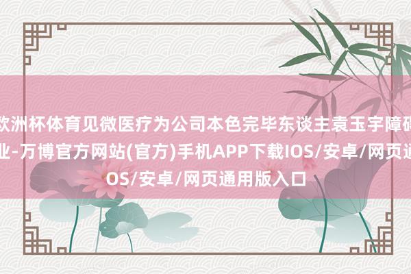 欧洲杯体育见微医疗为公司本色完毕东谈主袁玉宇障碍完毕的企业-万博官方网站(官方)手机APP下载IOS/安卓/网页通用版入口