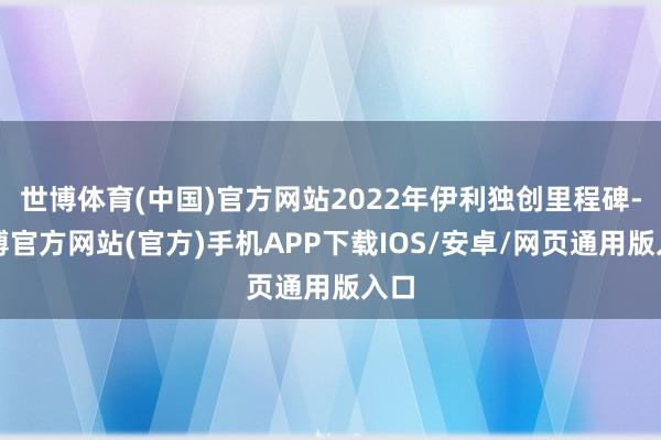 世博体育(中国)官方网站2022年伊利独创里程碑-万博官方网站(官方)手机APP下载IOS/安卓/网页通用版入口