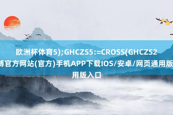 欧洲杯体育5);GHCZS5:=CROSS(GHCZS2-万博官方网站(官方)手机APP下载IOS/安卓/网页通用版入口