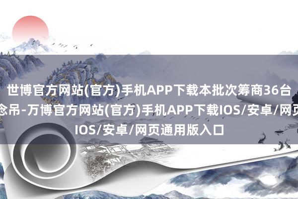 世博官方网站(官方)手机APP下载本批次筹商36台自动化轨说念吊-万博官方网站(官方)手机APP下载IOS/安卓/网页通用版入口