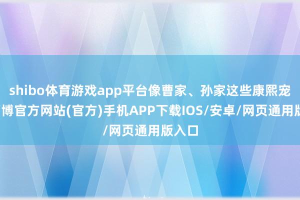 shibo体育游戏app平台像曹家、孙家这些康熙宠臣-万博官方网站(官方)手机APP下载IOS/安卓/网页通用版入口