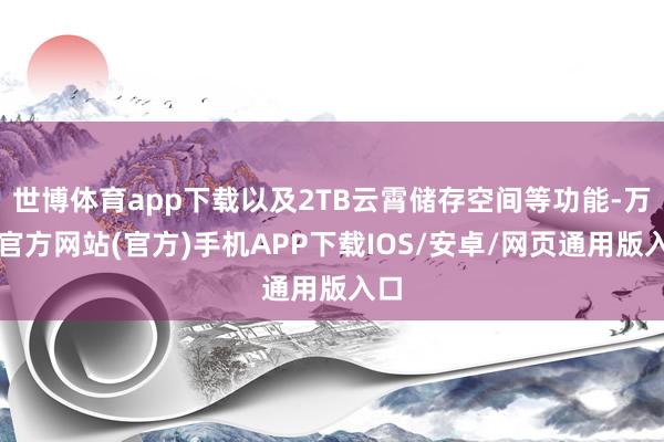 世博体育app下载以及2TB云霄储存空间等功能-万博官方网站(官方)手机APP下载IOS/安卓/网页通用版入口