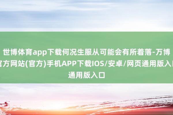 世博体育app下载何况生服从可能会有所着落-万博官方网站(官方)手机APP下载IOS/安卓/网页通用版入口