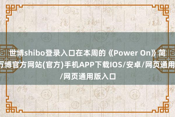 世博shibo登录入口在本周的《Power On》简报中-万博官方网站(官方)手机APP下载IOS/安卓/网页通用版入口
