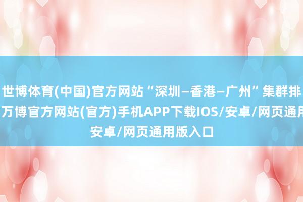 世博体育(中国)官方网站“深圳—香港—广州”集群排行第一-万博官方网站(官方)手机APP下载IOS/安卓/网页通用版入口