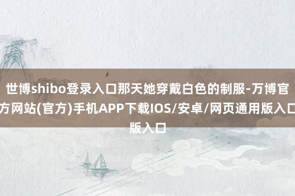 世博shibo登录入口那天她穿戴白色的制服-万博官方网站(官方)手机APP下载IOS/安卓/网页通用版入口