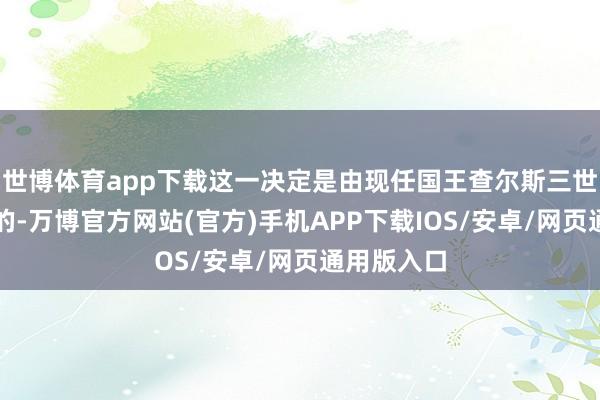 世博体育app下载这一决定是由现任国王查尔斯三世切身作出的-万博官方网站(官方)手机APP下载IOS/安卓/网页通用版入口