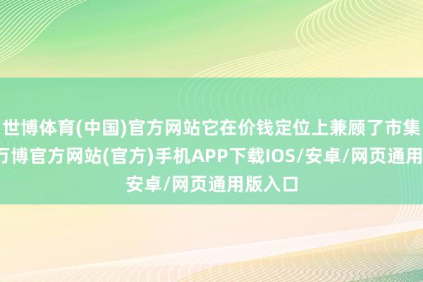 世博体育(中国)官方网站它在价钱定位上兼顾了市集需求-万博官方网站(官方)手机APP下载IOS/安卓/网页通用版入口