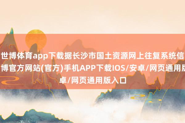 世博体育app下载据长沙市国土资源网上往复系统信息-万博官方网站(官方)手机APP下载IOS/安卓/网页通用版入口