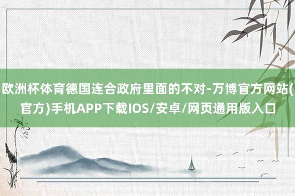 欧洲杯体育德国连合政府里面的不对-万博官方网站(官方)手机APP下载IOS/安卓/网页通用版入口