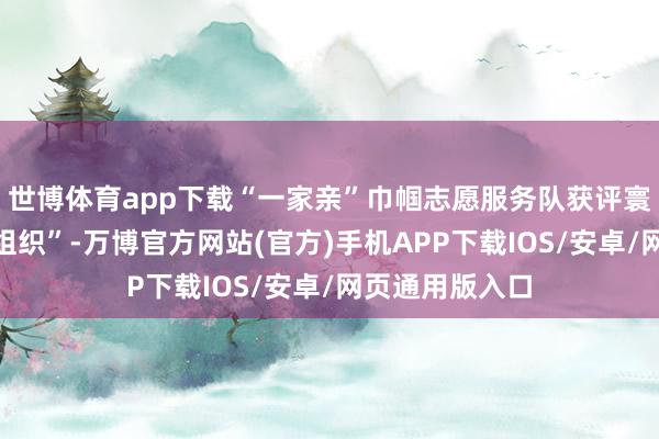 世博体育app下载“一家亲”巾帼志愿服务队获评寰球“十佳优秀组织”-万博官方网站(官方)手机APP下载IOS/安卓/网页通用版入口