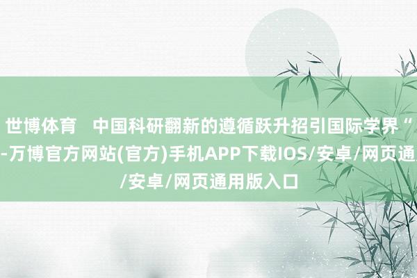 世博体育 中国科研翻新的遵循跃升招引国际学界“向东看”-万博官方网站(官方)手机APP下载IOS/安卓/网页通用版入口