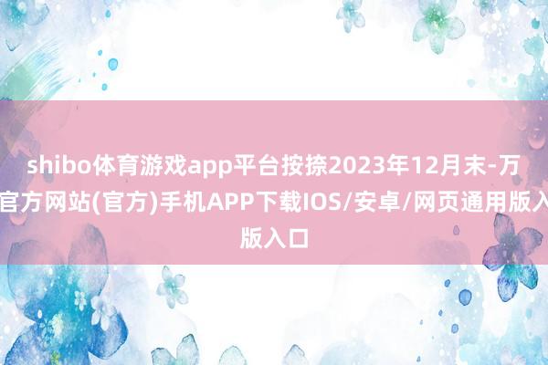 shibo体育游戏app平台按捺2023年12月末-万博官方网站(官方)手机APP下载IOS/安卓/网页通用版入口
