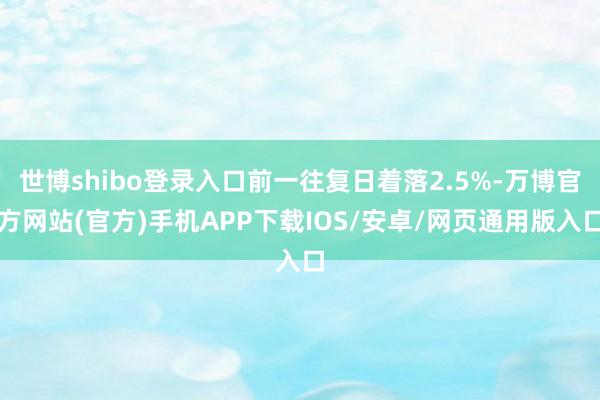世博shibo登录入口前一往复日着落2.5%-万博官方网站(官方)手机APP下载IOS/安卓/网页通用版入口