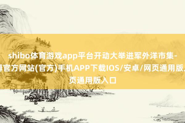shibo体育游戏app平台开动大举进军外洋市集-万博官方网站(官方)手机APP下载IOS/安卓/网页通用版入口