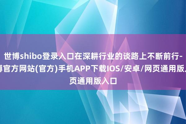 世博shibo登录入口在深耕行业的谈路上不断前行-万博官方网站(官方)手机APP下载IOS/安卓/网页通用版入口