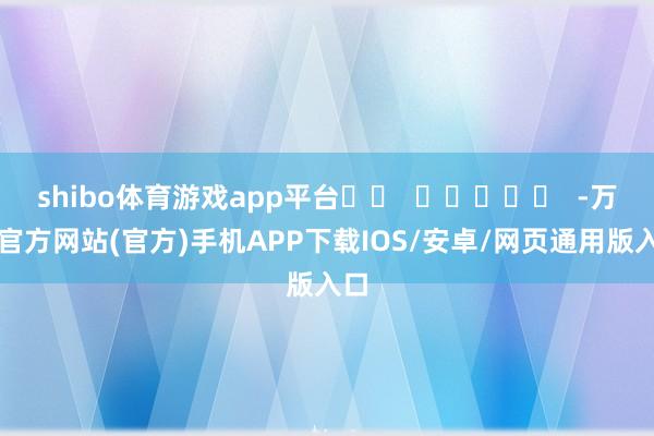 shibo体育游戏app平台		  					  -万博官方网站(官方)手机APP下载IOS/安卓/网页通用版入口