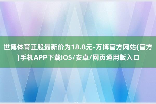 世博体育正股最新价为18.8元-万博官方网站(官方)手机APP下载IOS/安卓/网页通用版入口