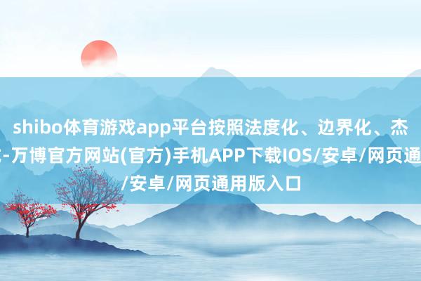 shibo体育游戏app平台按照法度化、边界化、杰作化格式-万博官方网站(官方)手机APP下载IOS/安卓/网页通用版入口