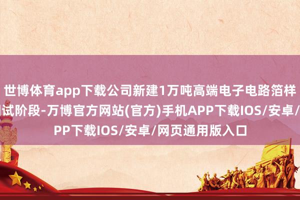 世博体育app下载公司新建1万吨高端电子电路箔样貌已干与建立调试阶段-万博官方网站(官方)手机APP下载IOS/安卓/网页通用版入口