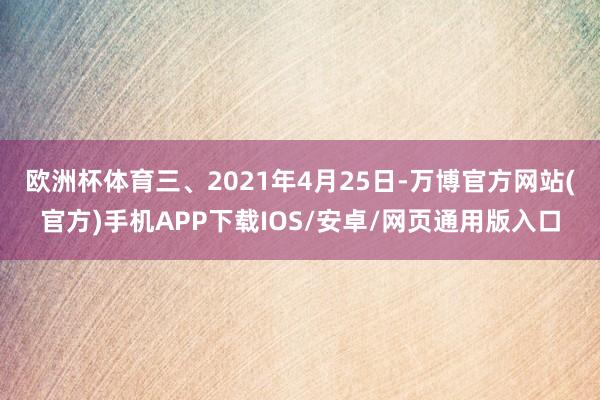 欧洲杯体育　　三、2021年4月25日-万博官方网站(官方)手机APP下载IOS/安卓/网页通用版入口