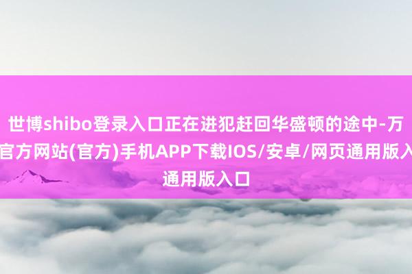 世博shibo登录入口正在进犯赶回华盛顿的途中-万博官方网站(官方)手机APP下载IOS/安卓/网页通用版入口