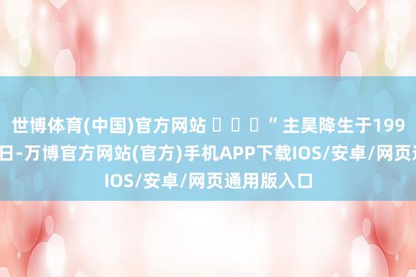 世博体育(中国)官方网站 ​​​”主昊降生于1999年4月19日-万博官方网站(官方)手机APP下载IOS/安卓/网页通用版入口