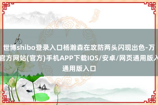 世博shibo登录入口杨瀚森在攻防两头闪现出色-万博官方网站(官方)手机APP下载IOS/安卓/网页通用版入口