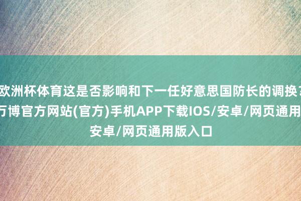 欧洲杯体育这是否影响和下一任好意思国防长的调换?另外-万博官方网站(官方)手机APP下载IOS/安卓/网页通用版入口