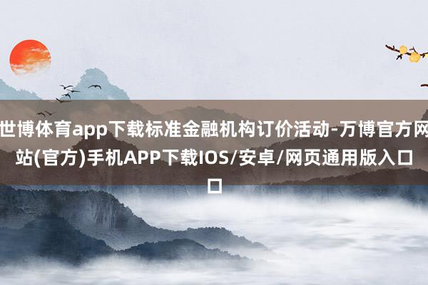 世博体育app下载标准金融机构订价活动-万博官方网站(官方)手机APP下载IOS/安卓/网页通用版入口