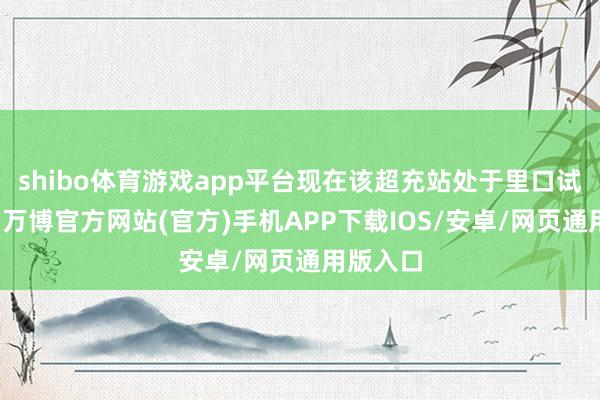 shibo体育游戏app平台现在该超充站处于里口试用阶段-万博官方网站(官方)手机APP下载IOS/安卓/网页通用版入口