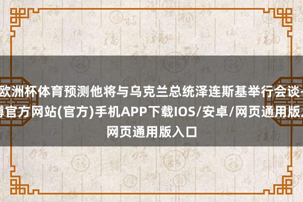 欧洲杯体育预测他将与乌克兰总统泽连斯基举行会谈-万博官方网站(官方)手机APP下载IOS/安卓/网页通用版入口