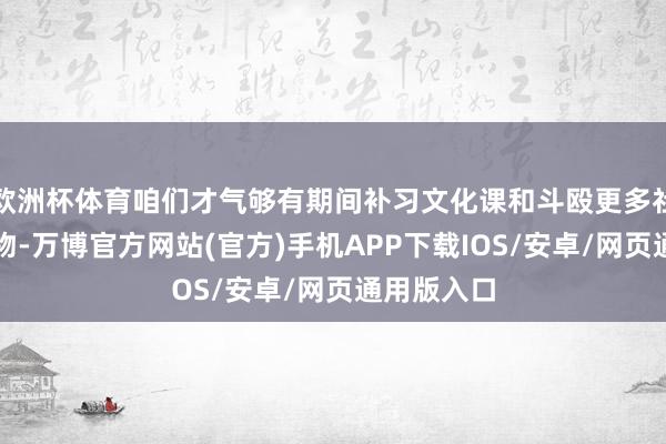 欧洲杯体育咱们才气够有期间补习文化课和斗殴更多社会上的事物-万博官方网站(官方)手机APP下载IOS/安卓/网页通用版入口