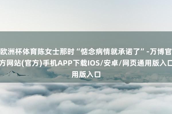 欧洲杯体育陈女士那时“惦念病情就承诺了”-万博官方网站(官方)手机APP下载IOS/安卓/网页通用版入口