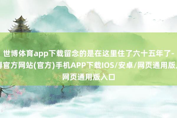 世博体育app下载留念的是在这里住了六十五年了-万博官方网站(官方)手机APP下载IOS/安卓/网页通用版入口