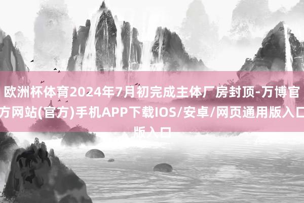 欧洲杯体育2024年7月初完成主体厂房封顶-万博官方网站(官方)手机APP下载IOS/安卓/网页通用版入口