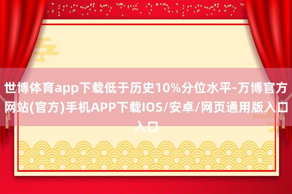世博体育app下载低于历史10%分位水平-万博官方网站(官方)手机APP下载IOS/安卓/网页通用版入口