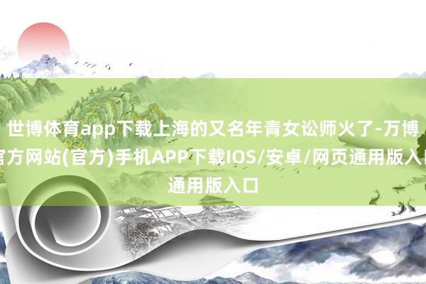 世博体育app下载上海的又名年青女讼师火了-万博官方网站(官方)手机APP下载IOS/安卓/网页通用版入口
